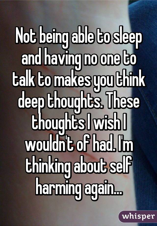 Not being able to sleep and having no one to talk to makes you think deep thoughts. These thoughts I wish I wouldn't of had. I'm thinking about self harming again…