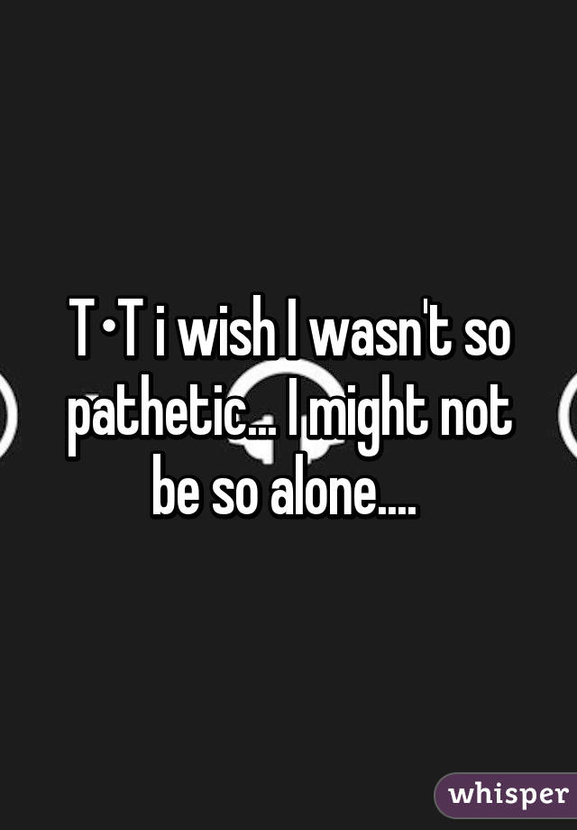 T•T i wish I wasn't so pathetic... I might not be so alone.... 