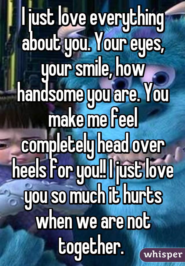 I just love everything about you. Your eyes, your smile, how handsome you are. You make me feel completely head over heels for you!! I just love you so much it hurts when we are not together. 