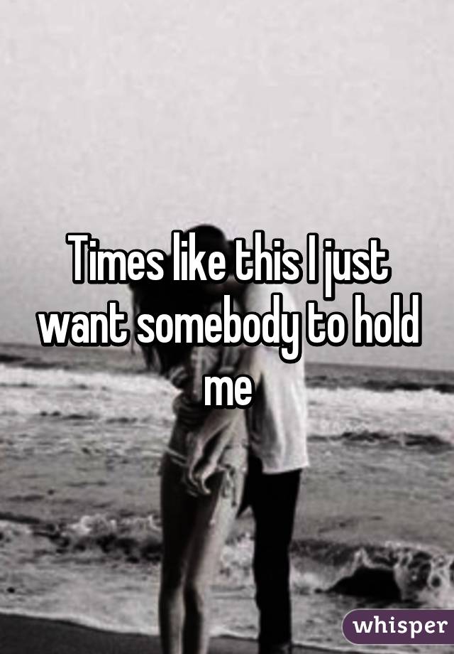 Times like this I just want somebody to hold me