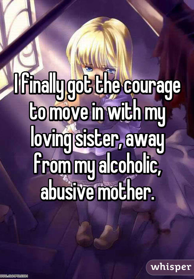 I finally got the courage to move in with my loving sister, away from my alcoholic, abusive mother.