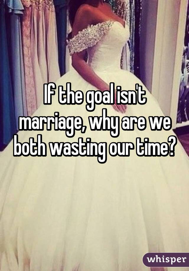 If the goal isn't marriage, why are we both wasting our time? 