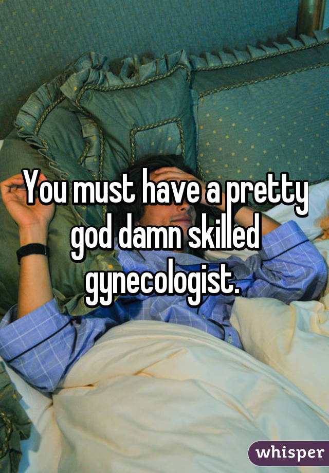 You must have a pretty god damn skilled gynecologist. 