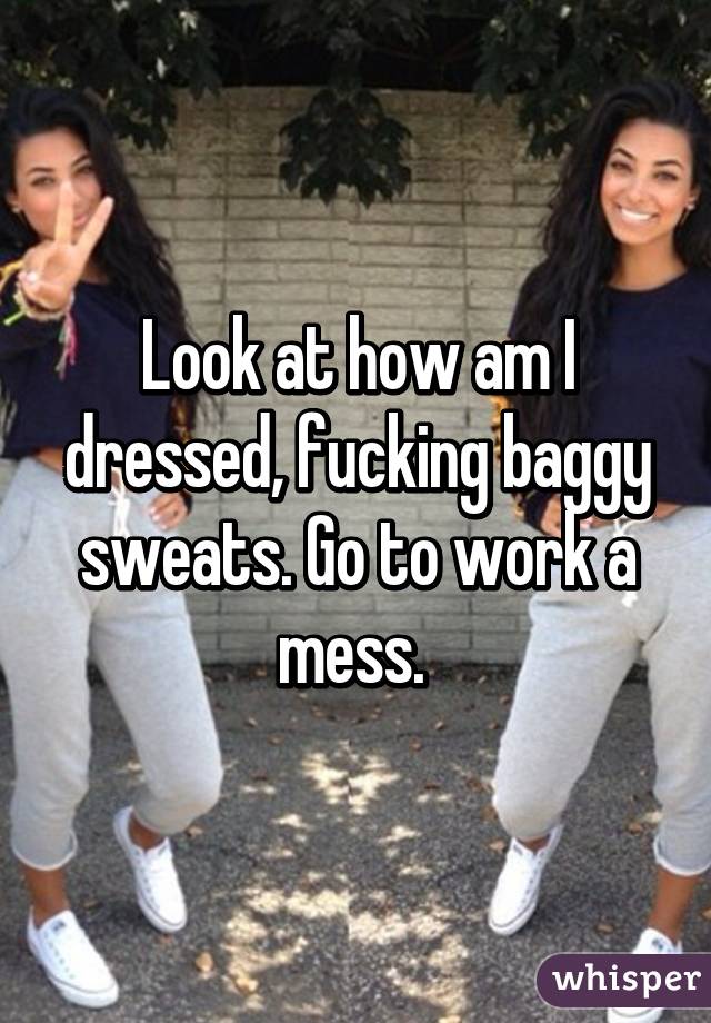 Look at how am I dressed, fucking baggy sweats. Go to work a mess. 