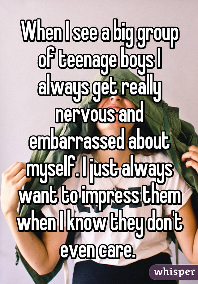 When I see a big group of teenage boys I always get really nervous and embarrassed about myself. I just always want to impress them when I know they don't even care. 