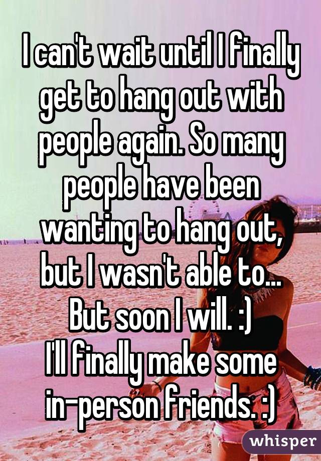 I can't wait until I finally get to hang out with people again. So many people have been wanting to hang out, but I wasn't able to... But soon I will. :)
I'll finally make some in-person friends. :)