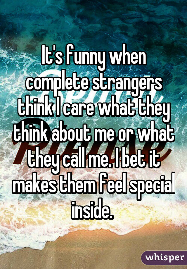 It's funny when complete strangers think I care what they think about me or what they call me. I bet it makes them feel special inside. 