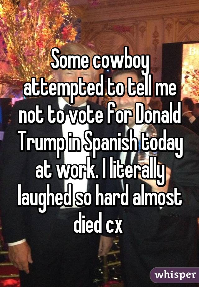 Some cowboy attempted to tell me not to vote for Donald Trump in Spanish today at work. I literally laughed so hard almost died cx 