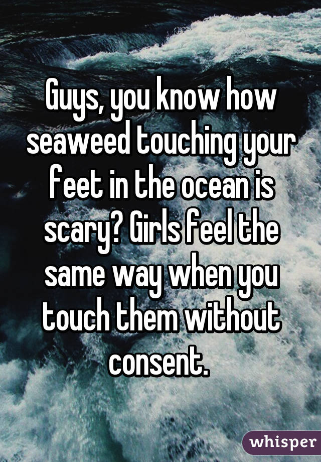 Guys, you know how seaweed touching your feet in the ocean is scary? Girls feel the same way when you touch them without consent. 