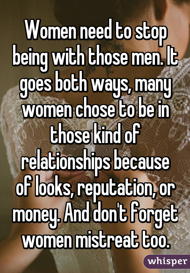 Women need to stop being with those men. It goes both ways, many women chose to be in those kind of relationships because of looks, reputation, or money. And don't forget women mistreat too.