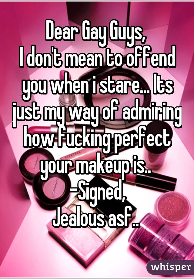 Dear Gay Guys, 
I don't mean to offend you when i stare... Its just my way of admiring how fucking perfect your makeup is.. 
-Signed,
Jealous asf.. 
