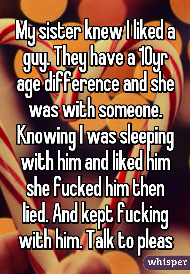 My sister knew I liked a guy. They have a 10yr age difference and she was with someone. Knowing I was sleeping with him and liked him she fucked him then lied. And kept fucking with him. Talk to pleas