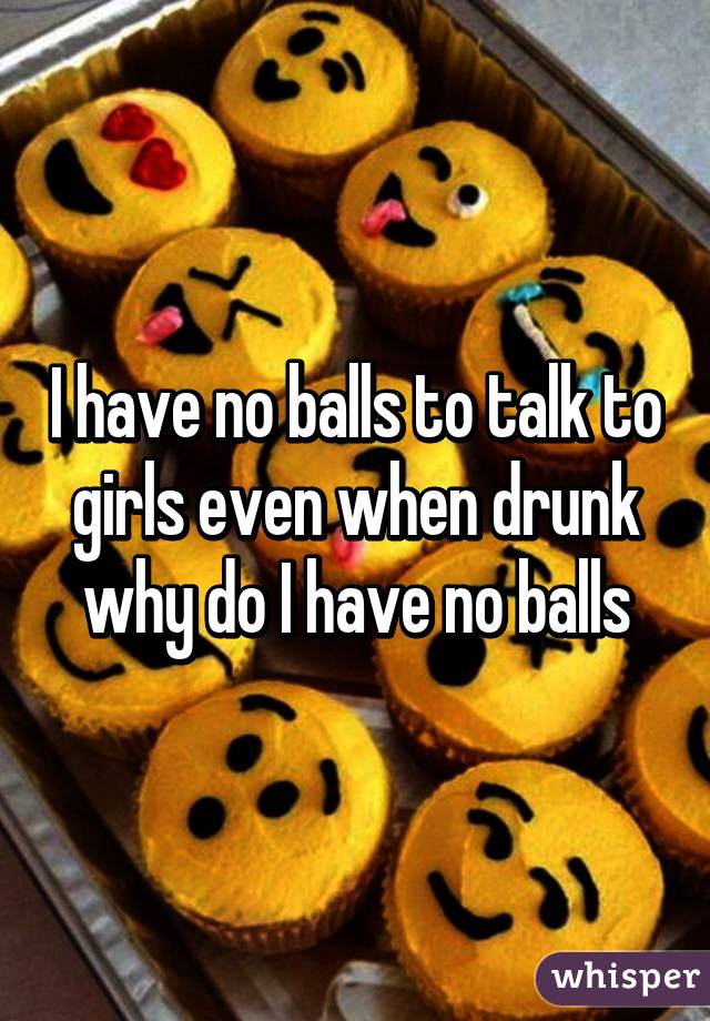 I have no balls to talk to girls even when drunk why do I have no balls