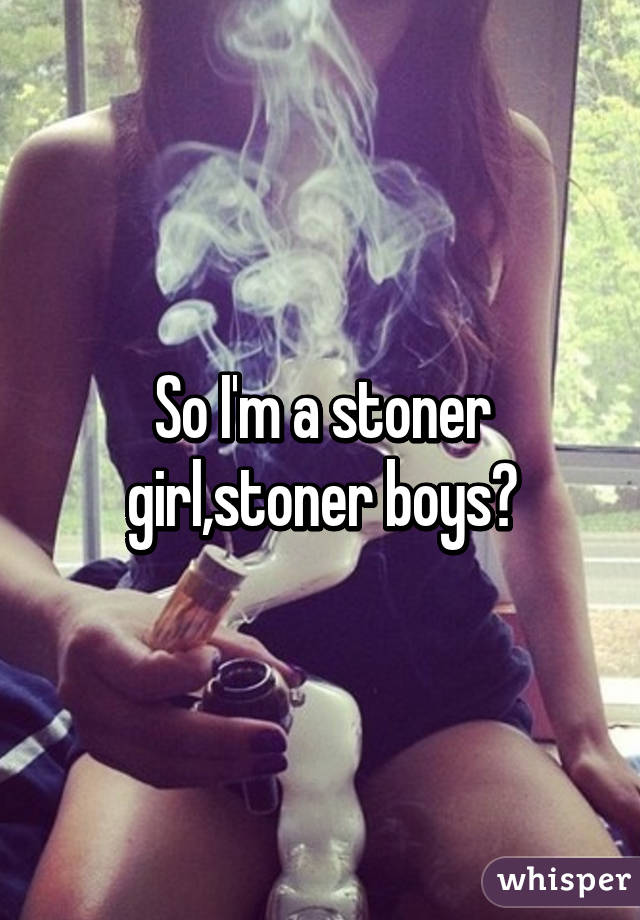 So I'm a stoner girl,stoner boys?