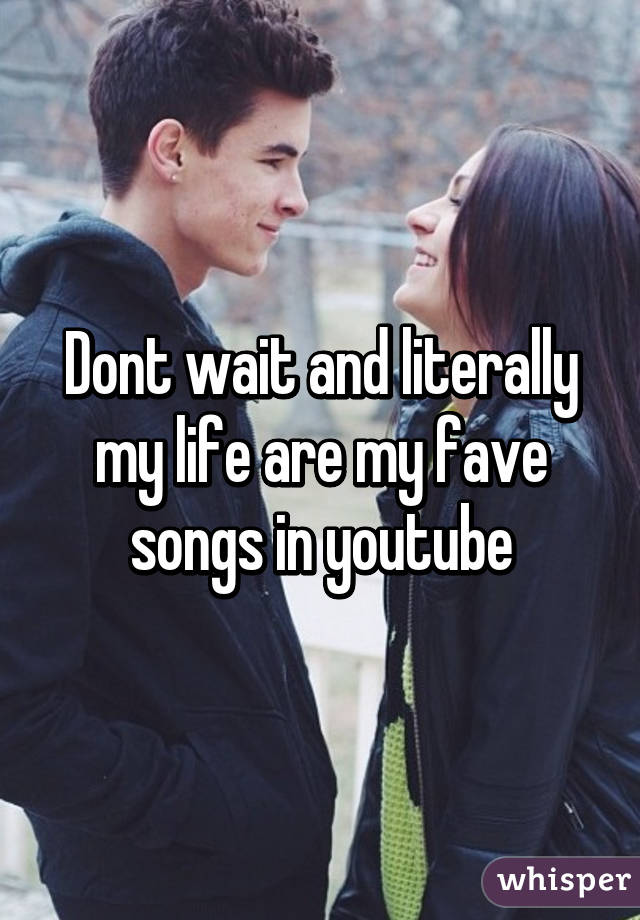 Dont wait and literally my life are my fave songs in youtube