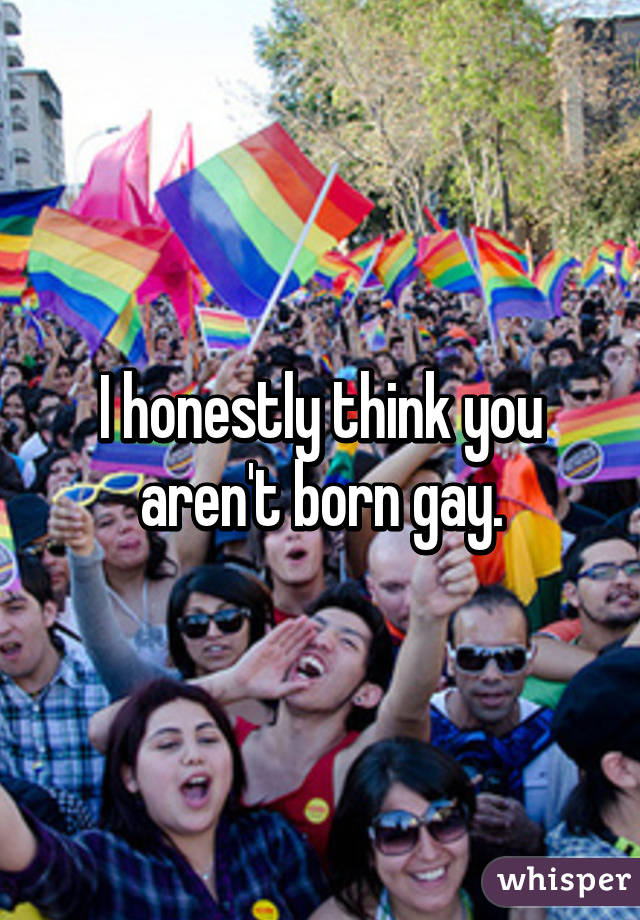 I honestly think you aren't born gay.