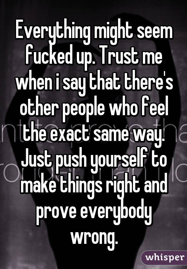 Everything might seem fucked up. Trust me when i say that there's other people who feel the exact same way. Just push yourself to make things right and prove everybody wrong.