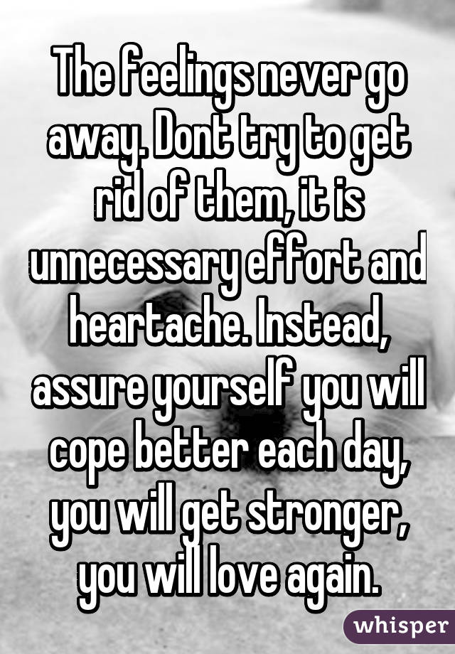 The feelings never go away. Dont try to get rid of them, it is unnecessary effort and heartache. Instead, assure yourself you will cope better each day, you will get stronger, you will love again.