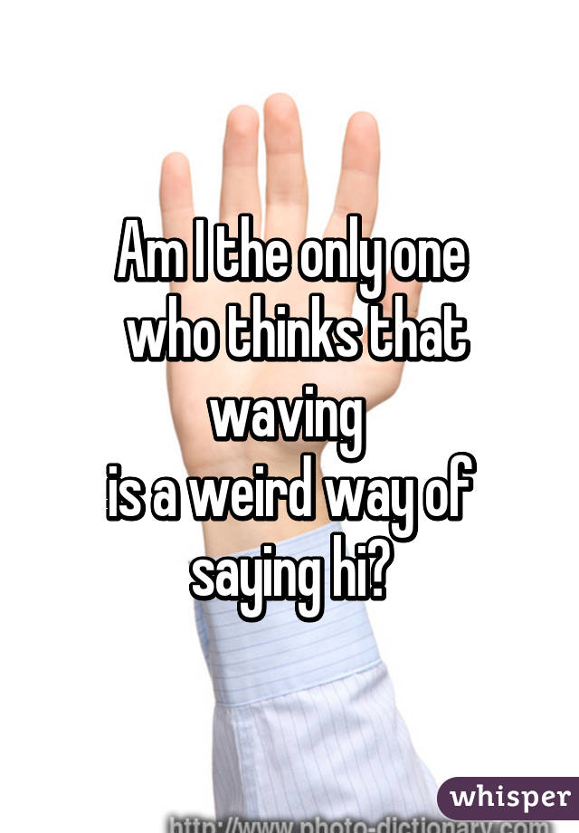 Am I the only one
 who thinks that waving 
is a weird way of saying hi?