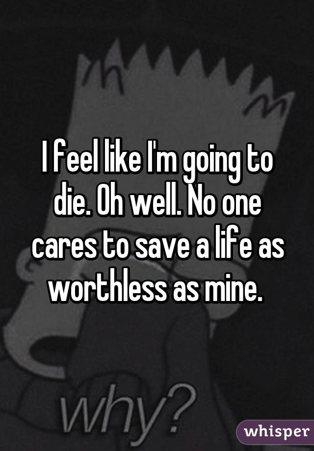 I feel like I'm going to die. Oh well. No one cares to save a life as worthless as mine. 