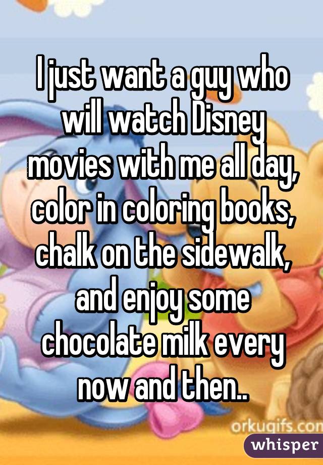 I just want a guy who will watch Disney movies with me all day, color in coloring books, chalk on the sidewalk, and enjoy some chocolate milk every now and then..