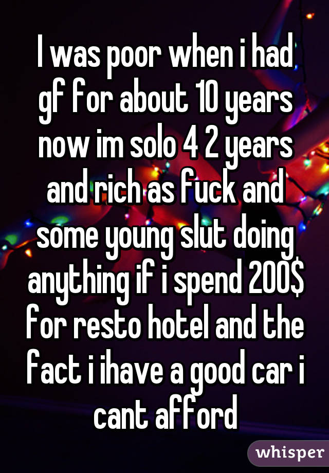 I was poor when i had gf for about 10 years now im solo 4 2 years and rich as fuck and some young slut doing anything if i spend 200$ for resto hotel and the fact i ihave a good car i cant afford