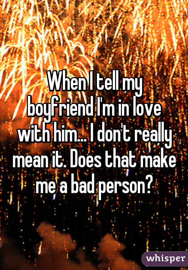 When I tell my boyfriend I'm in love with him... I don't really mean it. Does that make me a bad person?