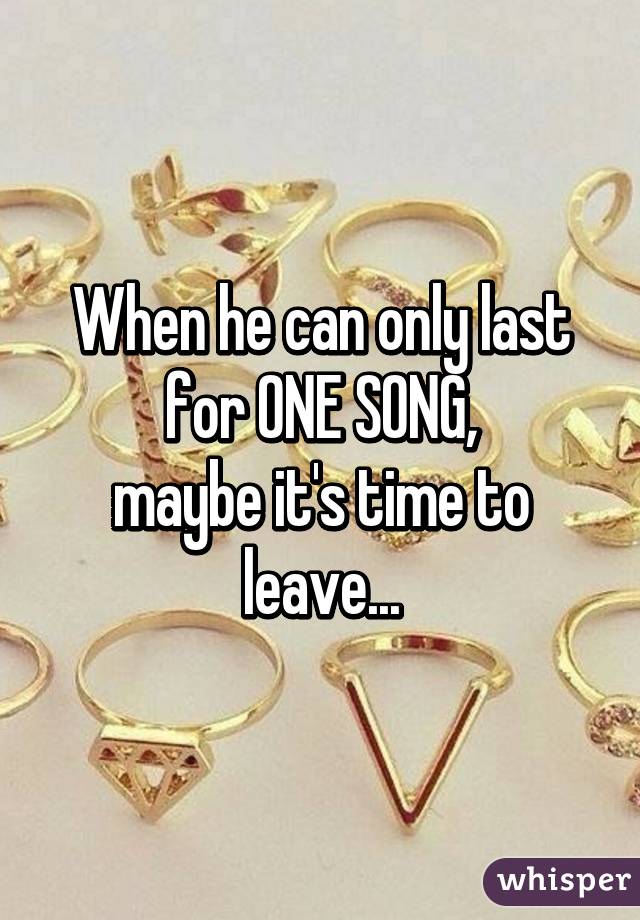 When he can only last for ONE SONG,
maybe it's time to leave...