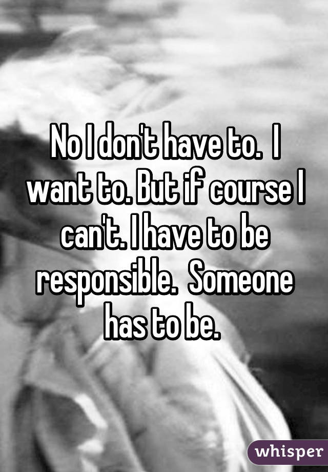 No I don't have to.  I want to. But if course I can't. I have to be responsible.  Someone has to be. 