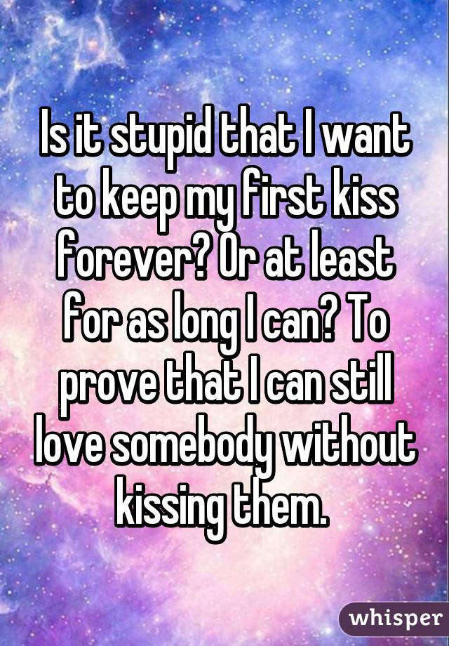 Is it stupid that I want to keep my first kiss forever? Or at least for as long I can? To prove that I can still love somebody without kissing them. 