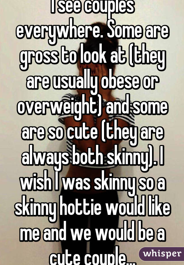 I see couples everywhere. Some are gross to look at (they are usually obese or overweight) and some are so cute (they are always both skinny). I wish I was skinny so a skinny hottie would like me and we would be a cute couple...