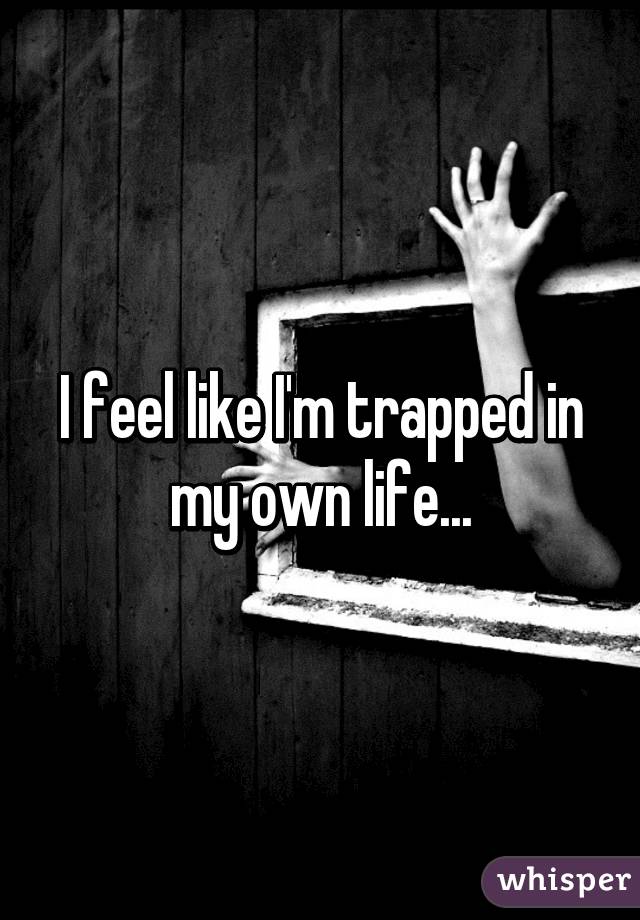 I feel like I'm trapped in my own life...