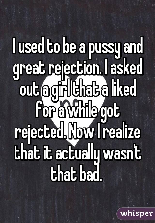 I used to be a pussy and great rejection. I asked out a girl that a liked for a while got rejected. Now I realize that it actually wasn't that bad. 