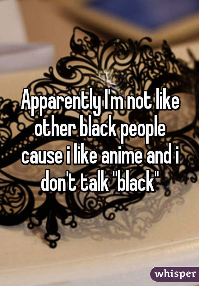 Apparently I'm not like other black people cause i like anime and i don't talk "black"