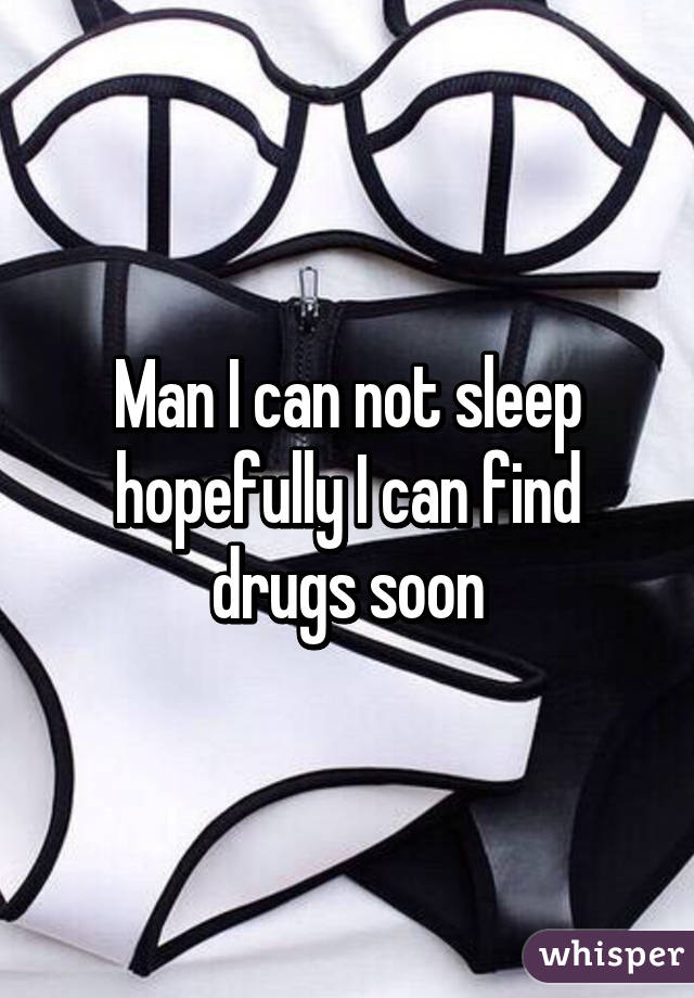 Man I can not sleep hopefully I can find drugs soon