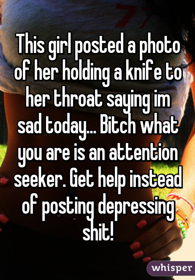 This girl posted a photo of her holding a knife to her throat saying im sad today... Bitch what you are is an attention seeker. Get help instead of posting depressing shit!