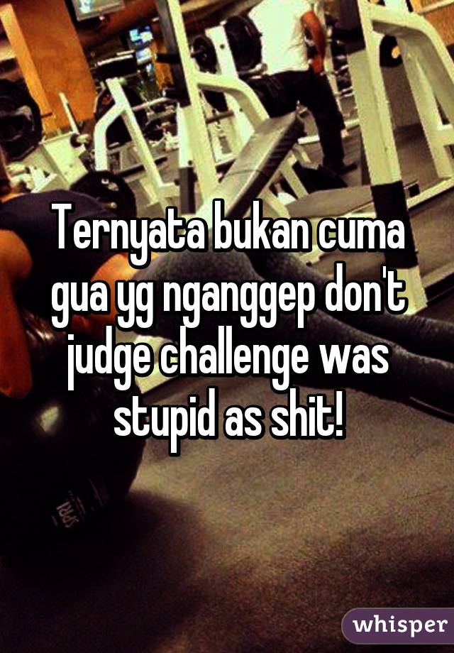 Ternyata bukan cuma gua yg nganggep don't judge challenge was stupid as shit!