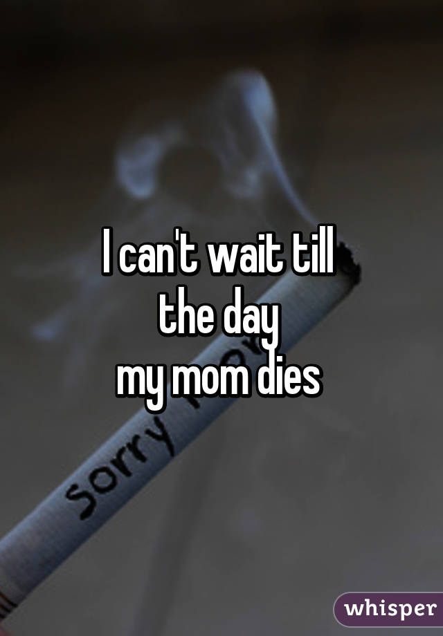 I can't wait till 
the day 
my mom dies 