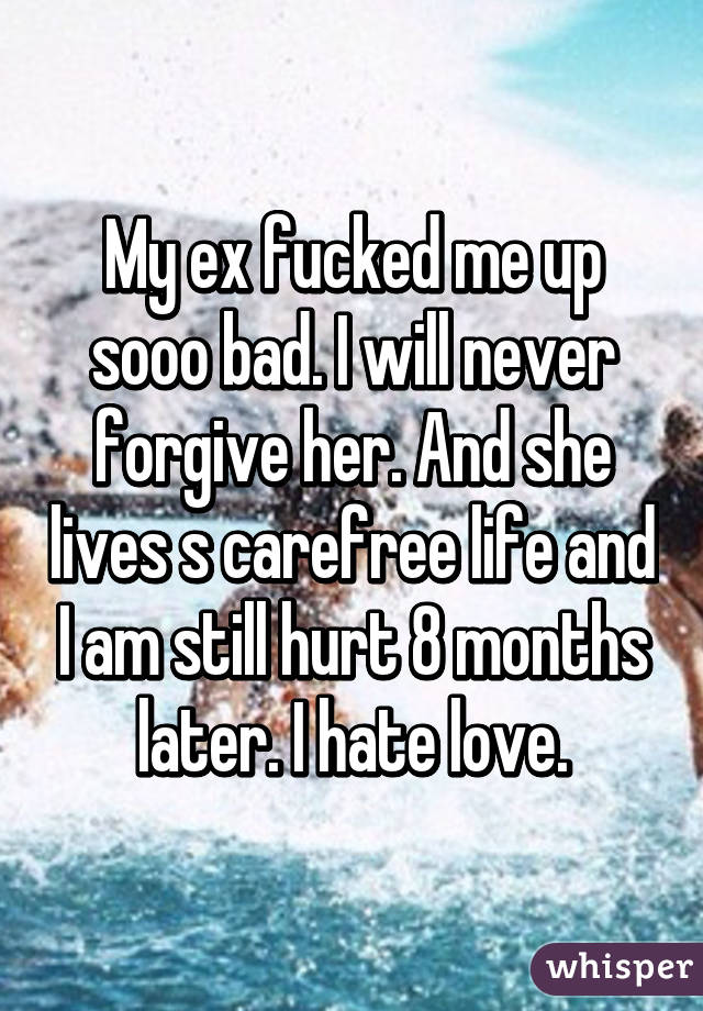 My ex fucked me up sooo bad. I will never forgive her. And she lives s carefree life and I am still hurt 8 months later. I hate love.