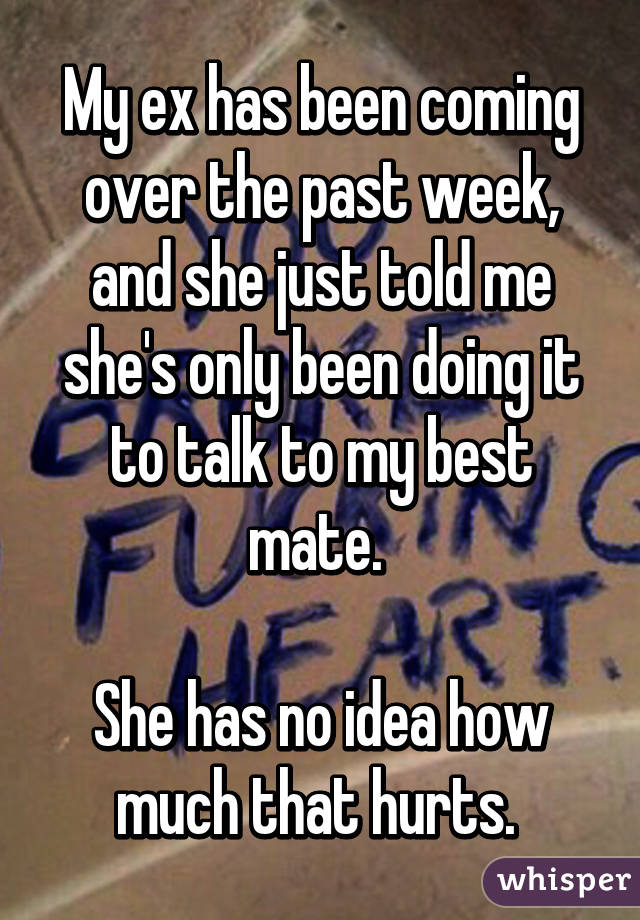 My ex has been coming over the past week, and she just told me she's only been doing it to talk to my best mate. 

She has no idea how much that hurts. 