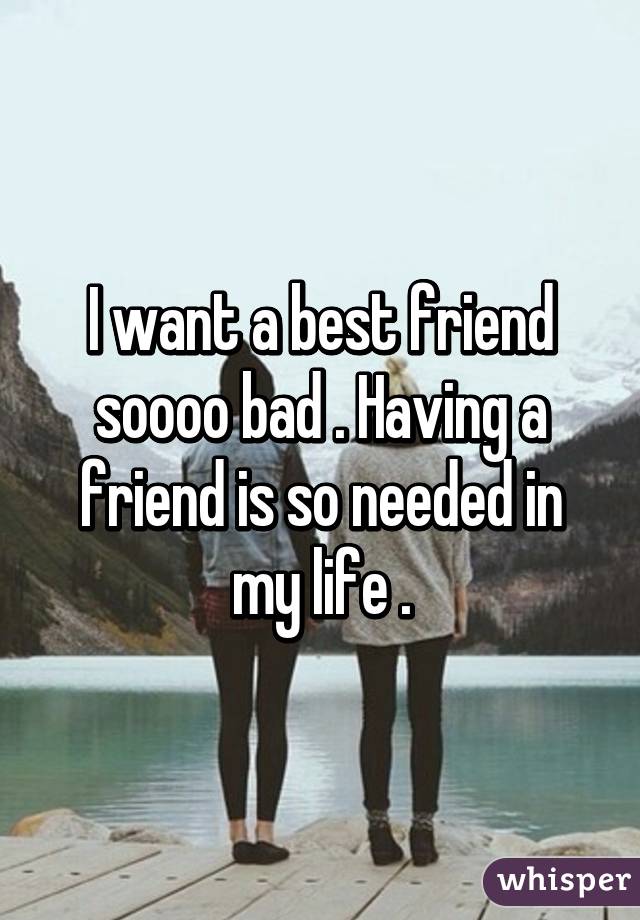 I want a best friend soooo bad . Having a friend is so needed in my life .