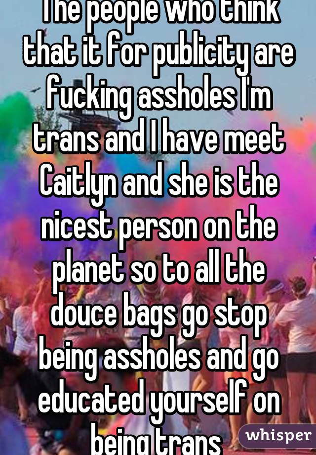 The people who think that it for publicity are fucking assholes I'm trans and I have meet Caitlyn and she is the nicest person on the planet so to all the douce bags go stop being assholes and go educated yourself on being trans 