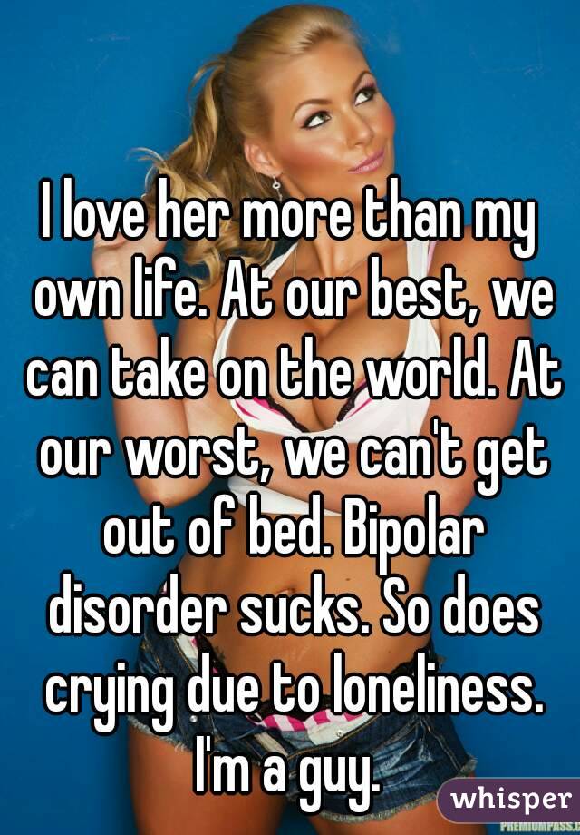 I love her more than my own life. At our best, we can take on the world. At our worst, we can't get out of bed. Bipolar disorder sucks. So does crying due to loneliness. I'm a guy. 