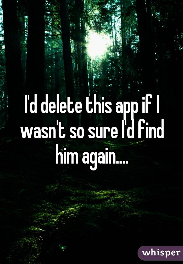 I'd delete this app if I wasn't so sure I'd find him again....