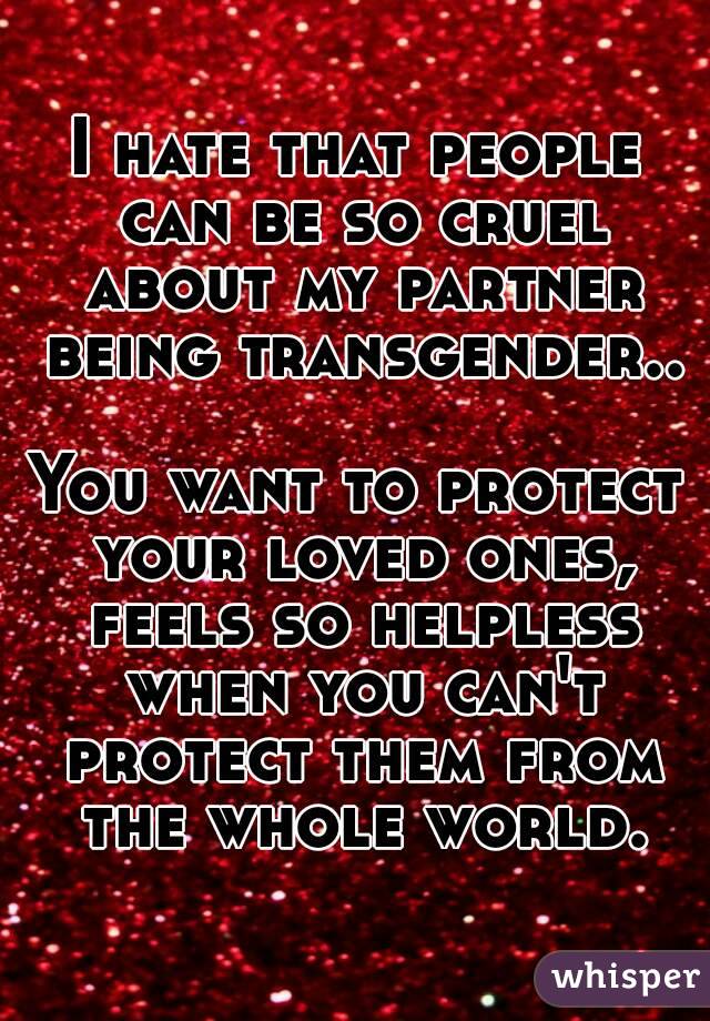 I hate that people can be so cruel about my partner being transgender..

You want to protect your loved ones, feels so helpless when you can't protect them from the whole world.