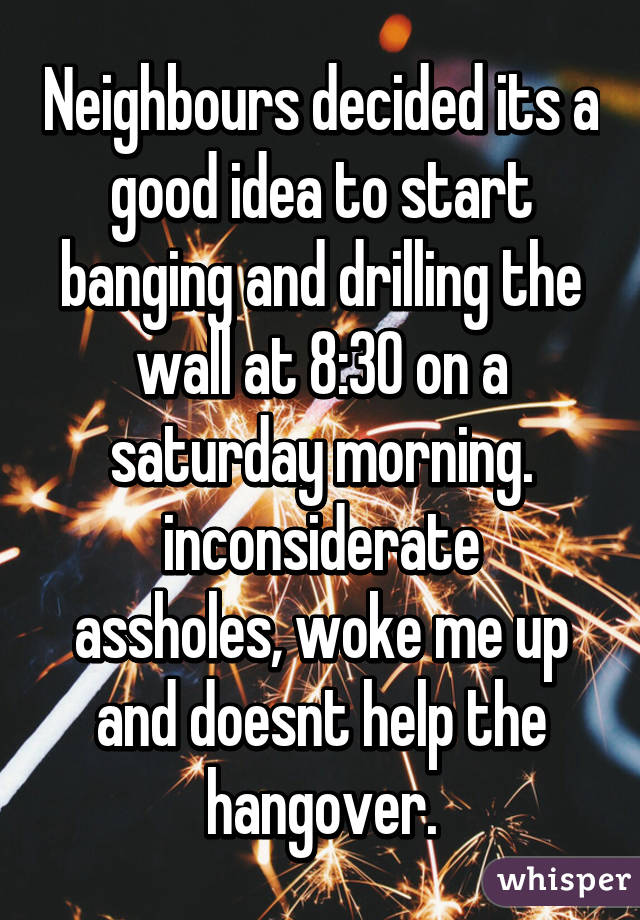 Neighbours decided its a good idea to start banging and drilling the wall at 8:30 on a saturday morning.
inconsiderate assholes, woke me up and doesnt help the hangover.