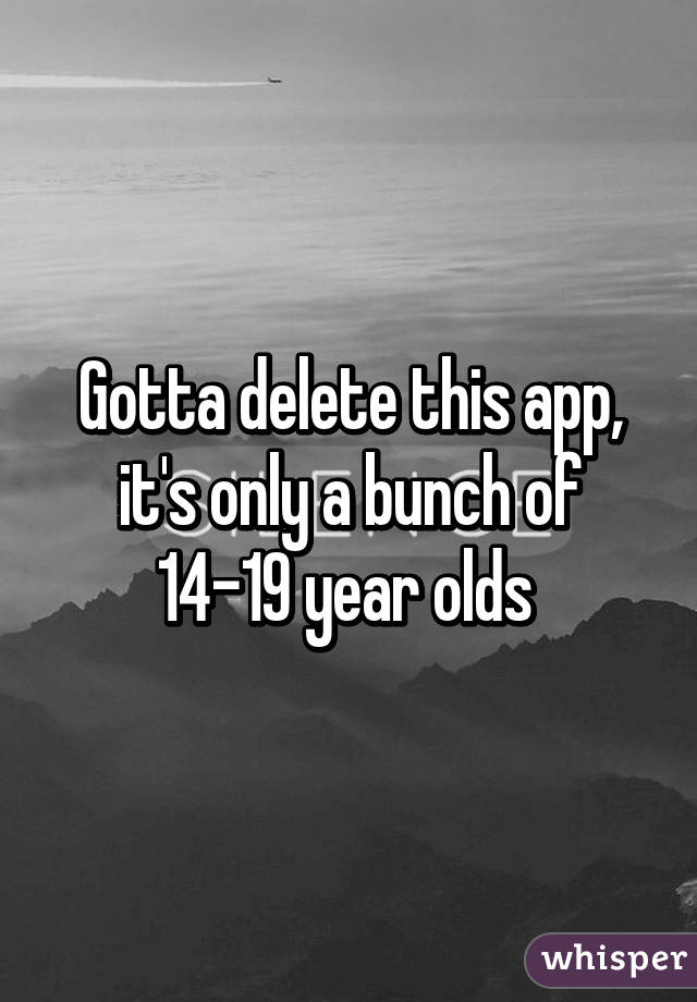 Gotta delete this app, it's only a bunch of 14-19 year olds 