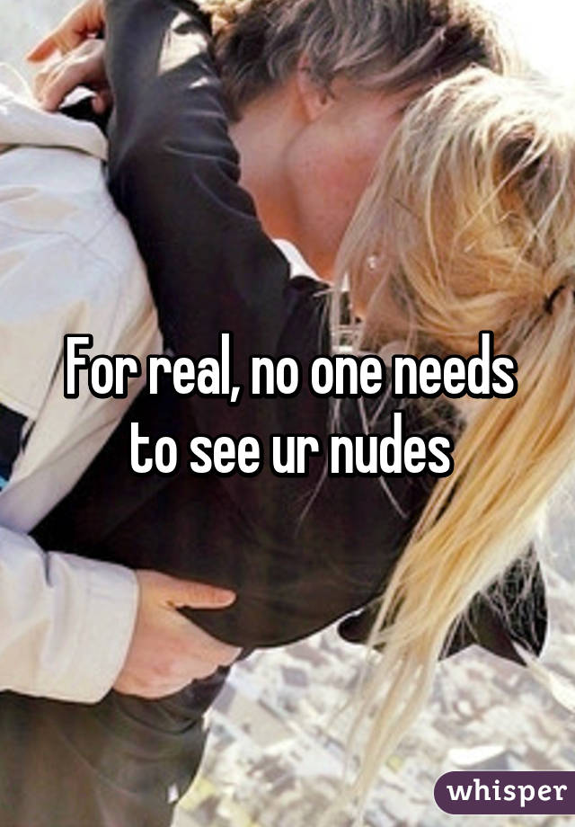 For real, no one needs to see ur nudes