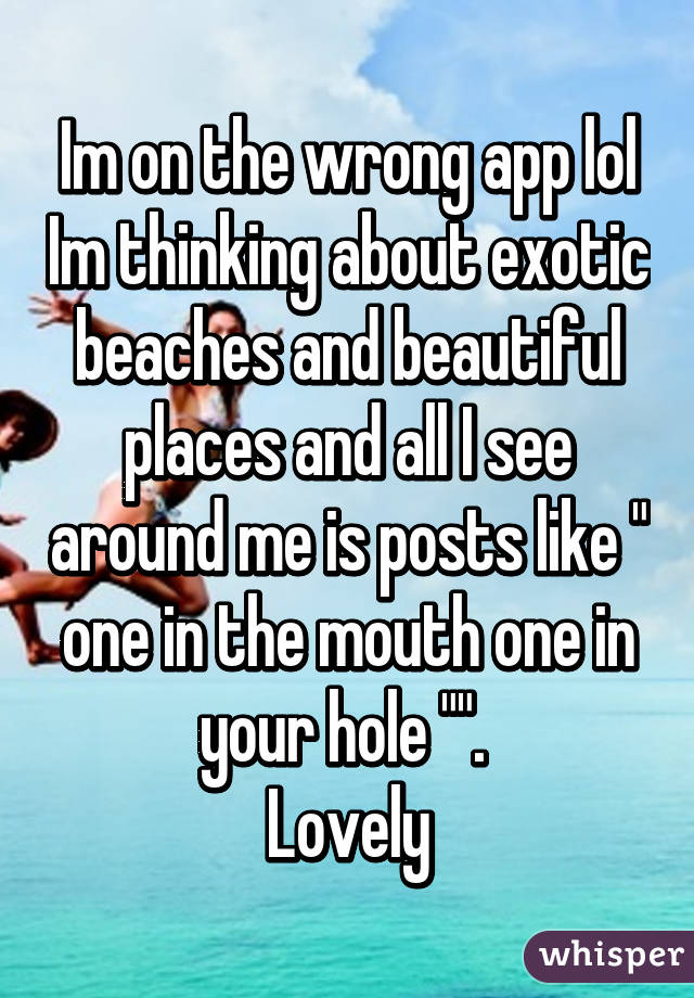 Im on the wrong app lol Im thinking about exotic beaches and beautiful places and all I see around me is posts like " one in the mouth one in your hole "". 
Lovely