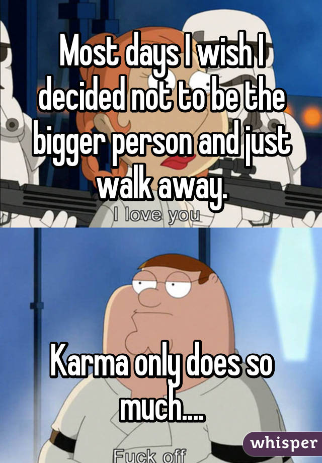 Most days I wish I decided not to be the bigger person and just walk away.



Karma only does so much....